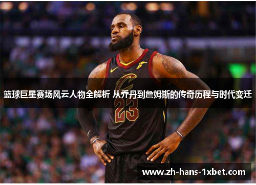 篮球巨星赛场风云人物全解析 从乔丹到詹姆斯的传奇历程与时代变迁