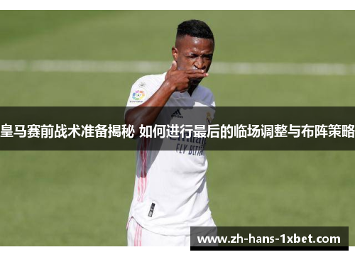 皇马赛前战术准备揭秘 如何进行最后的临场调整与布阵策略