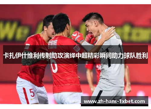 卡扎伊什维利传射助攻演绎中超精彩瞬间助力球队胜利