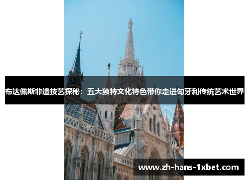 布达佩斯非遗技艺探秘：五大独特文化特色带你走进匈牙利传统艺术世界
