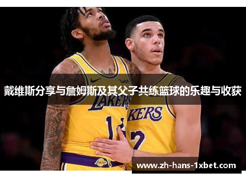 戴维斯分享与詹姆斯及其父子共练篮球的乐趣与收获