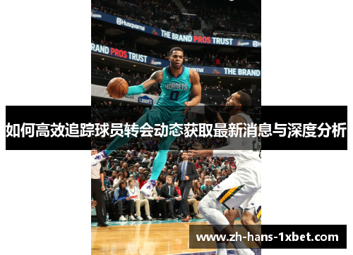 如何高效追踪球员转会动态获取最新消息与深度分析