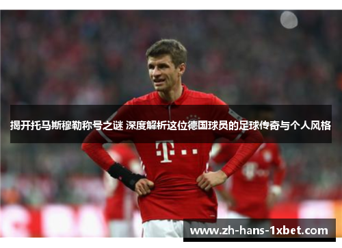 揭开托马斯穆勒称号之谜 深度解析这位德国球员的足球传奇与个人风格