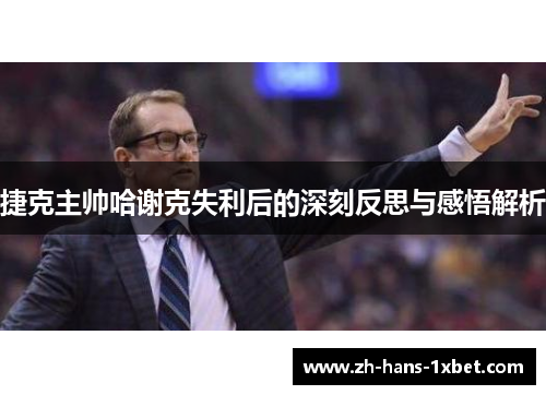捷克主帅哈谢克失利后的深刻反思与感悟解析