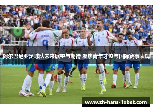阿尔巴尼亚足球队未来展望与期待 聚焦青年才俊与国际赛事表现