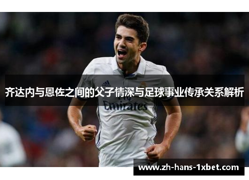 齐达内与恩佐之间的父子情深与足球事业传承关系解析